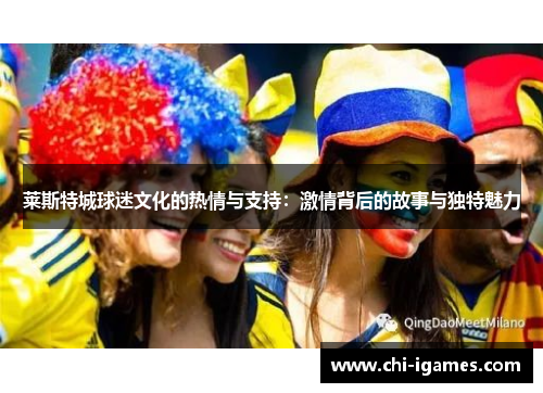 莱斯特城球迷文化的热情与支持:激情背后的故事与独特魅力 莱斯特城球迷文化的热情与支持:激情背后的故事与独特魅力
