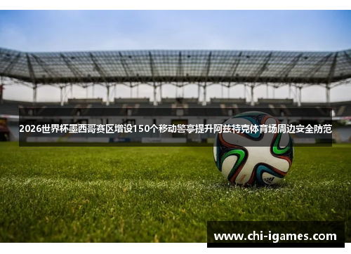 2026世界杯墨西哥赛区增设150个移动警亭提升阿兹特克体育场周边安全防范