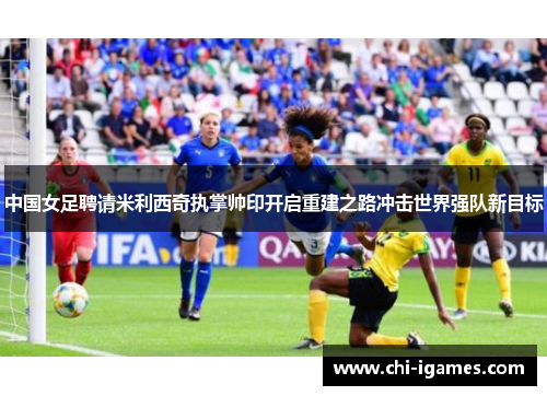 中国女足聘请米利西奇执掌帅印开启重建之路冲击世界强队新目标 中国女足聘请米利西奇执掌帅印开启重建之路冲击世界强队新目标